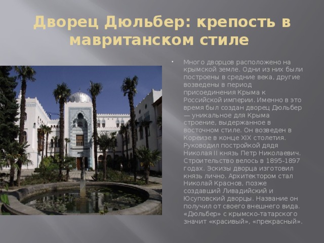 Дворец Дюльбер: крепость в мавританском стиле  Много дворцов расположено на крымской земле. Одни из них были построены в средние века, другие возведены в период присоединения Крыма к Российской империи. Именно в это время был создан дворец Дюльбер — уникальное для Крыма строение, выдержанное в восточном стиле. Он возведен в Кореизе в конце XIX столетия. Руководил постройкой дядя Николая II князь Петр Николаевич. Строительство велось в 1895-1897 годах. Эскизы дворца изготовил князь лично. Архитектором стал Николай Краснов, позже создавший Ливадийский и Юсуповский дворцы. Название он получил от своего внешнего вида. «Дюльбер» с крымско-татарского значит «красивый», «прекрасный».   
