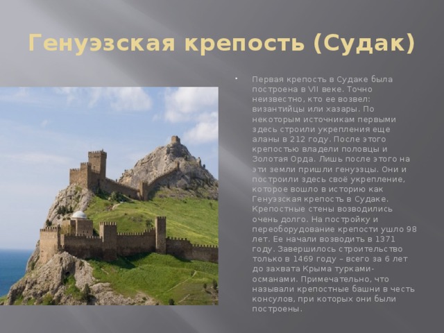 Генуэзская крепость (Судак) Первая крепость в Судаке была построена в VII веке. Точно неизвестно, кто ее возвел: византийцы или хазары. По некоторым источникам первыми здесь строили укрепления еще аланы в 212 году. После этого крепостью владели половцы и Золотая Орда. Лишь после этого на эти земли пришли генуэзцы. Они и построили здесь своё укрепление, которое вошло в историю как Генуэзская крепость в Судаке. Крепостные стены возводились очень долго. На постройку и переоборудование крепости ушло 98 лет. Ее начали возводить в 1371 году. Завершилось строительство только в 1469 году – всего за 6 лет до захвата Крыма турками-османами. Примечательно, что называли крепостные башни в честь консулов, при которых они были построены.    