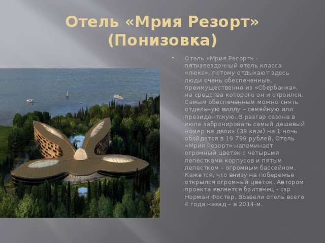 Отель «Мрия Резорт» (Понизовка) Отель «Мрия Ресорт» - пятизвездочный отель класса «люкс», потому отдыхают здесь люди очень обеспеченные, преимущественно из «Сбербанка», на средства которого он и строился. Самым обеспеченным можно снять отдельную виллу – семейную или президентскую. В разгар сезона в июле забронировать самый дешевый номер на двоих (39 кв.м) на 1 ночь обойдется в 19 799 рублей. Отель «Мрия Резорт» напоминает огромный цветок с четырьмя лепестками корпусов и пятым лепестком – огромным бассейном. Кажется, что внизу на побережье открылся огромный цветок. Автором проекта является британец - сэр Норман Фостер. Возвели отель всего 4 года назад – в 2014-м.      