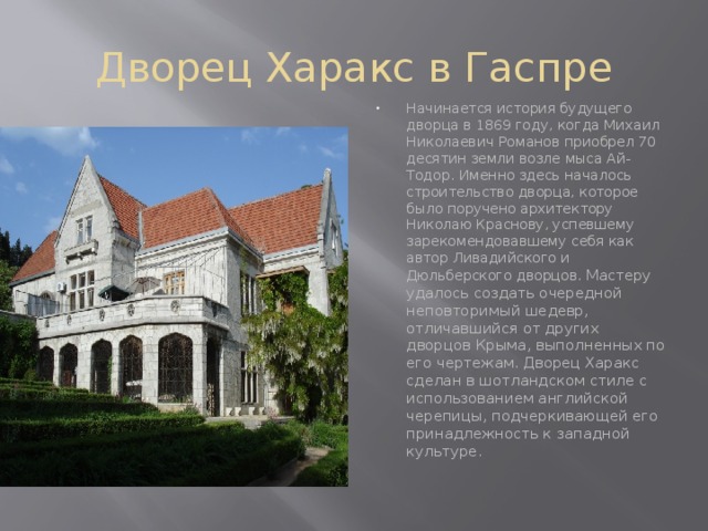 Дворец Харакс в Гаспре Начинается история будущего дворца в 1869 году, когда Михаил Николаевич Романов приобрел 70 десятин земли возле мыса Ай-Тодор. Именно здесь началось строительство дворца, которое было поручено архитектору Николаю Краснову, успевшему зарекомендовавшему себя как автор Ливадийского и Дюльберского дворцов. Мастеру удалось создать очередной неповторимый шедевр, отличавшийся от других дворцов Крыма, выполненных по его чертежам. Дворец Харакс сделан в шотландском стиле с использованием английской черепицы, подчеркивающей его принадлежность к западной культуре.    