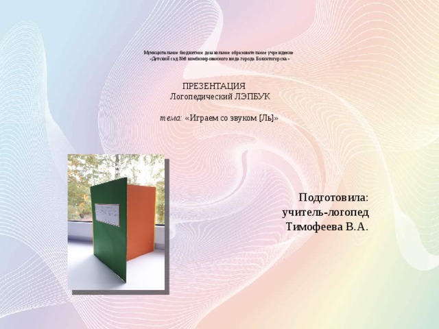      Муниципальное бюджетное дошкольное образовательное учреждение  «Детский сад №8 комбинированного вида города Бокситогорска»     ПРЕЗЕНТАЦИЯ   Логопедический ЛЭПБУК    тема: «Играем со звуком [Ль]»          Подготовила:  учитель-логопед  Тимофеева В.А. 