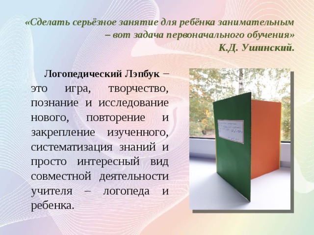 «Сделать серьёзное занятие для ребёнка занимательным – вот задача первоначального обучения»  К.Д. Ушинский.  Логопедический Лэпбук – это игра, творчество, познание и исследование нового, повторение и закрепление изученного, систематизация знаний и просто интересный вид совместной деятельности учителя – логопеда и ребенка. 