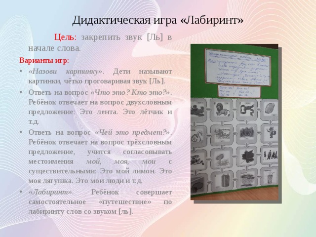 Дидактическая игра «Лабиринт»  Цель: закрепить звук [Ль] в начале слова. Варианты игр: «Назови картинку» . Дети называют картинки, чётко проговаривая звук [Ль]. Ответь на вопрос «Что это? Кто это?» . Ребёнок отвечает на вопрос двухсловным предложение: Это лента. Это лётчик и т.д. Ответь на вопрос «Чей это предмет?» . Ребёнок отвечает на вопрос трёхсловным предложение, учится согласовывать местоимения мой, моя, мои с существительными: Это мой лимон. Это моя лягушка. Это мои люди и т.д. «Лабиринт» . Ребёнок совершает самостоятельное «путешествие» по лабиринту слов со звуком [ль]. 