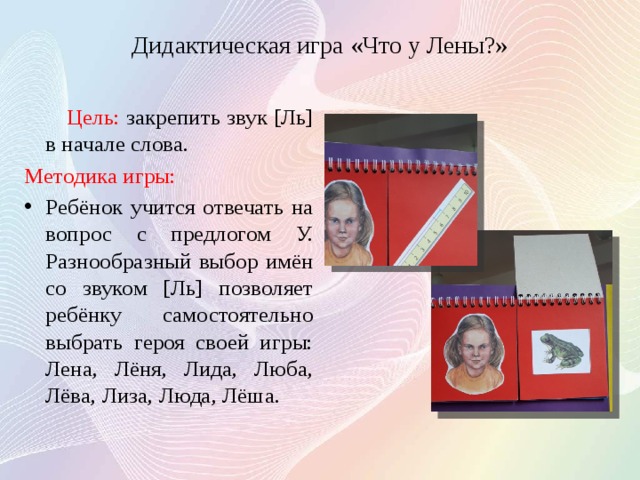 Дидактическая игра «Что у Лены?»  Цель: закрепить звук [Ль] в начале слова. Методика игры: Ребёнок учится отвечать на вопрос с предлогом У. Разнообразный выбор имён со звуком [Ль] позволяет ребёнку самостоятельно выбрать героя своей игры: Лена, Лёня, Лида, Люба, Лёва, Лиза, Люда, Лёша. 