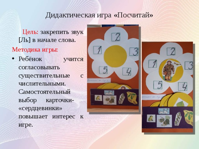 Дидактическая игра «Посчитай»  Цель: закрепить звук [Ль] в начале слова. Методика игры: Ребёнок учится согласовывать существительные с числительными. Самостоятельный выбор карточки- «сердцевинки» повышает интерес к игре. 