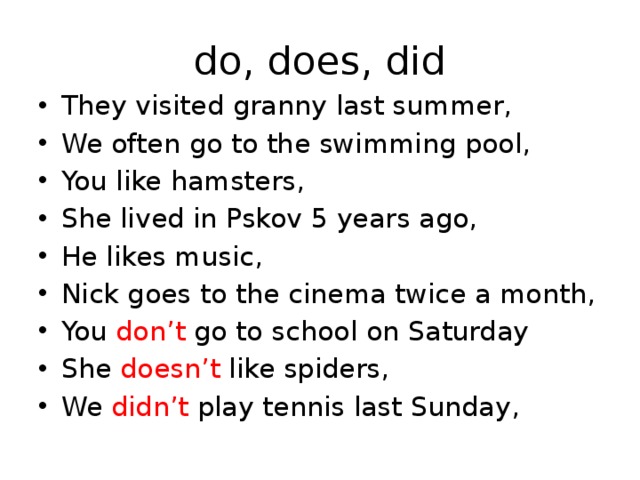 do, does, did They visited granny last summer, We often go to the swimming pool, You like hamsters, She lived in Pskov 5 years ago, He likes music, Nick goes to the cinema twice a month, You don’t go to school on Saturday She doesn’t like spiders, We didn’t play tennis last Sunday, 