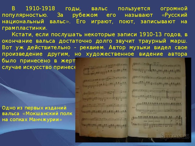  В 1910-1918 годы, вальс пользуется огромной популярностью. За рубежом его называют «Русский национальный вальс». Его играют, поют, записывают на грампластинки.  Кстати, если послушать некоторые записи 1910-13 годов, в окончание вальса достаточно долго звучит траурный марш. Вот уж действительно - реквием. Автор музыки видел свое произведение другим, но художественное видение автора было принесено в жертву социальным требованиям. В этом случае искусство принесено в жертву идеологии. Одно из первых изданий вальса «Мокшанский полк на сопках Манчжурии» 