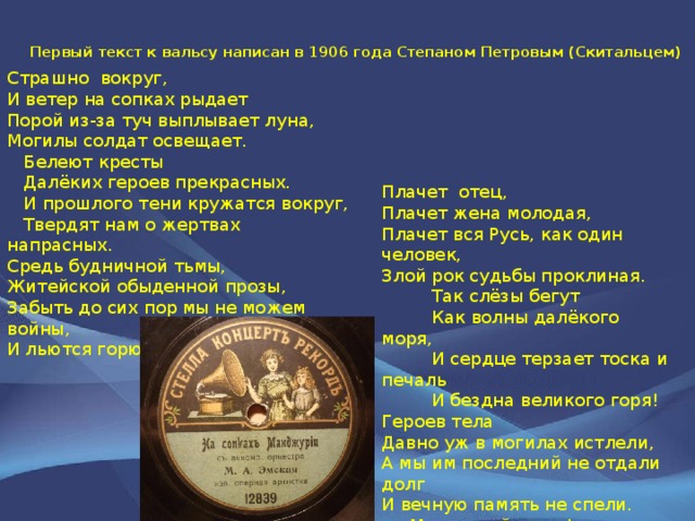 Первый текст к вальсу написан в 1906 года Степаном Петровым (Скитальцем) Страшно вокруг,  И ветер на сопках рыдает  Порой из-за туч выплывает луна,  Могилы солдат освещает.  Белеют кресты  Далёких героев прекрасных.  И прошлого тени кружатся вокруг,  Твердят нам о жертвах напрасных.  Средь будничной тьмы,  Житейской обыденной прозы,  Забыть до сих пор мы не можем войны,  И льются горючия слезы.   Плачет отец,  Плачет жена молодая,  Плачет вся Русь, как один человек,  Злой рок судьбы проклиная.  Так слёзы бегут  Как волны далёкого моря,  И сердце терзает тоска и печаль  И бездна великого горя!  Героев тела  Давно уж в могилах истлели,  А мы им последний не отдали долг  И вечную память не спели.  Мир вашей душе!  Вы погибли за Русь, за Отчизну.  Но верьте ещё мы за вас отомстим  И справим кровавую тризну!. 