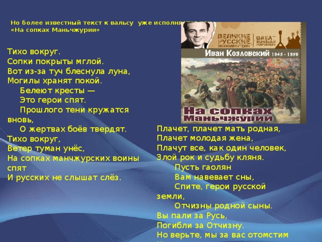 Но более известный текст к вальсу уже исполняется как  «На сопках Маньчжурии» Тихо вокруг. Сопки покрыты мглой. Вот из-за туч блеснула луна, Могилы хранят покой.  Белеют кресты —  Это герои спят.  Прошлого тени кружатся вновь,  О жертвах боёв твердят. Тихо вокруг, Ветер туман унёс, На сопках манчжурских воины спят И русских не слышат слёз.  Плачет, плачет мать родная, Плачет молодая жена, Плачут все, как один человек, Злой рок и судьбу кляня.  Пусть гаолян  Вам навевает сны,  Спите, герои русской земли,  Отчизны родной сыны. Вы пали за Русь, Погибли за Отчизну. Но верьте, мы за вас отомстим И справим мы славную тризну. 