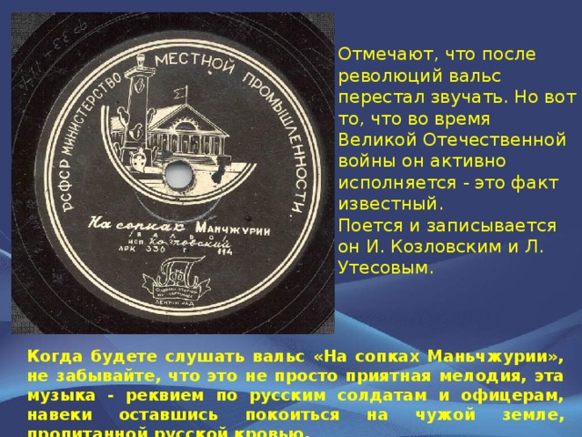 Отмечают, что после революций вальс перестал звучать. Но вот то, что во время Великой Отечественной войны он активно исполняется - это факт известный. Поется и записывается он И. Козловским и Л. Утесовым. Когда будете слушать вальс «На сопках Маньчжурии», не забывайте, что это не просто приятная мелодия, эта музыка - реквием по русским солдатам и офицерам, навеки оставшись покоиться на чужой земле, пропитанной русской кровью. 