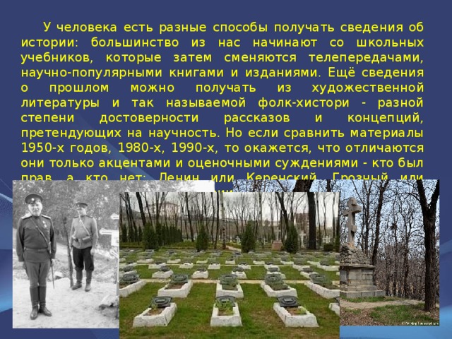  У человека есть разные способы получать сведения об истории: большинство из нас начинают со школьных учебников, которые затем сменяются телепередачами, научно-популярными книгами и изданиями. Ещё сведения о прошлом можно получать из художественной литературы и так называемой фолк-хистори - разной степени достоверности рассказов и концепций, претендующих на научность. Но если сравнить материалы 1950-х годов, 1980-х, 1990-х, то окажется, что отличаются они только акцентами и оценочными суждениями - кто был прав, а кто нет: Ленин или Керенский, Грозный или Курбский. Только к истории это не имеет никакого отношения. 