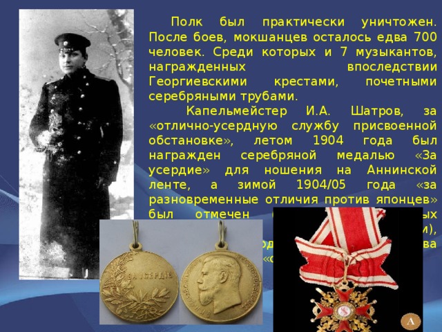  Полк был практически уничтожен. После боев, мокшанцев осталось едва 700 человек. Среди которых и 7 музыкантов, награжденных впоследствии Георгиевскими крестами, почетными серебряными трубами.   Капельмейстер И.А. Шатров, за «отлично-усердную службу присвоенной обстановке», летом 1904 года был награжден серебряной медалью «За усердие» для ношения на Аннинской ленте, а зимой 1904/05 года «за разновременные отличия против японцев» был отмечен (вторым из военных дирижеров в Российской империи), офицерским орденом — Станислава третьей степени «с мечами» 
