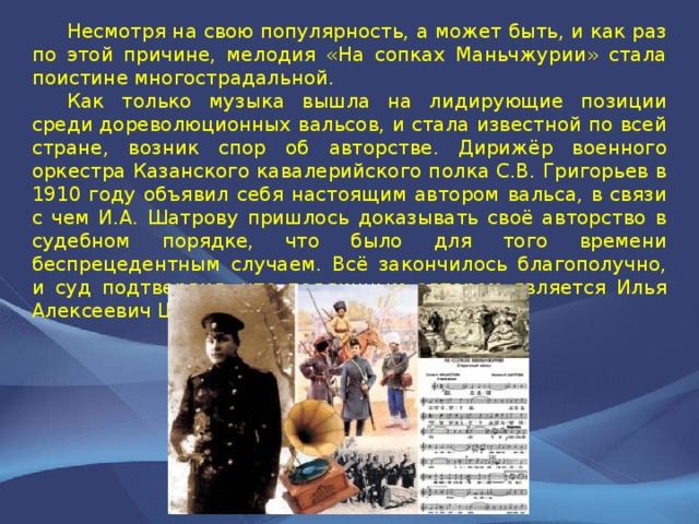  Несмотря на свою популярность, а может быть, и как раз по этой причине, мелодия «На сопках Маньчжурии» стала поистине многострадальной.  Как только музыка вышла на лидирующие позиции среди дореволюционных вальсов, и стала известной по всей стране, возник спор об авторстве. Дирижёр военного оркестра Казанского кавалерийского полка С.В. Григорьев в 1910 году объявил себя настоящим автором вальса, в связи с чем И.А. Шатрову пришлось доказывать своё авторство в судебном порядке, что было для того времени беспрецедентным случаем. Всё закончилось благополучно, и суд подтвердил, что подлинным автором является Илья Алексеевич Шатров. 