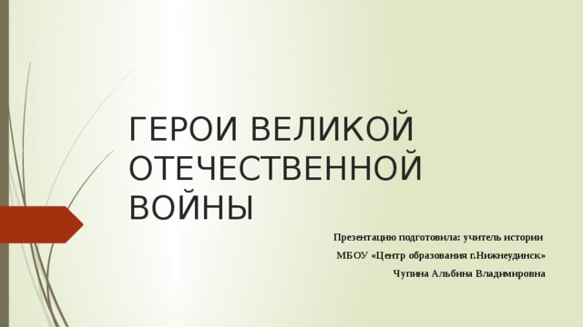 ГЕРОИ ВЕЛИКОЙ ОТЕЧЕСТВЕННОЙ ВОЙНЫ Презентацию подготовила: учитель истории МБОУ «Центр образования г.Нижнеудинск» Чупина Альбина Владимировна 