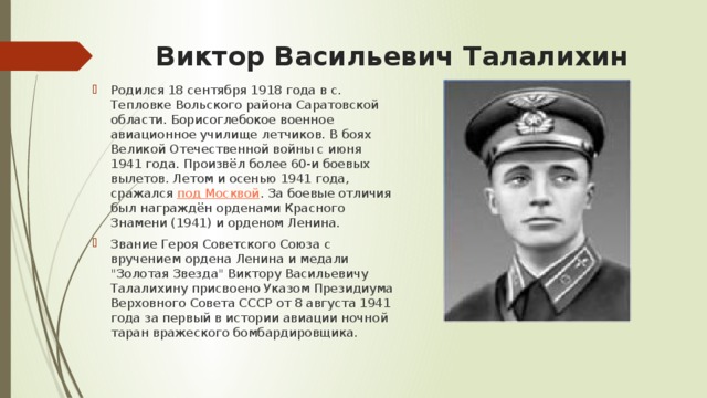 Виктор Васильевич Талалихин Родился 18 сентября 1918 года в с. Тепловке Вольского района Саратовской области. Борисоглебокое военное авиационное училище летчиков. В боях Великой Отечественной войны с июня 1941 года. Произвёл более 60-и боевых вылетов. Летом и осенью 1941 года, сражался  под Москвой . За боевые отличия был награждён орденами Красного Знамени (1941) и орденом Ленина. Звание Героя Советского Союза с вручением ордена Ленина и медали 