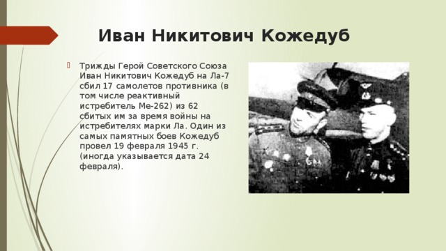 Иван Никитович Кожедуб   Трижды Герой Советского Союза Иван Никитович Кожедуб на Ла-7 сбил 17 самолетов противника (в том числе реактивный истребитель Ме-262) из 62 сбитых им за время войны на истребителях марки Ла. Один из самых памятных боев Кожедуб провел 19 февраля 1945 г. (иногда указывается дата 24 февраля). 