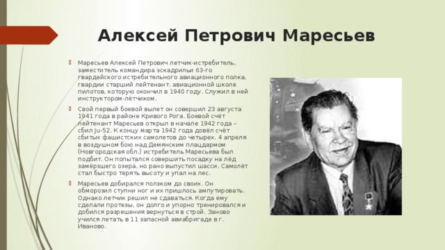 Алексей Петрович Маресьев   Маресьев Алексей Петрович летчик-истребитель, заместитель командира эскадрильи 63-го гвардейского истребительного авиационного полка, гвардии старший лейтенант. авиационной школе пилотов, которую окончил в 1940 году. Служил в ней инструктором-лётчиком. Свой первый боевой вылет он совершил 23 августа 1941 года в районе Кривого Рога. Боевой счёт лейтенант Маресьев открыл в начале 1942 года – сбил Ju-52. К концу марта 1942 года довёл счёт сбитых фашистских самолетов до четырех. 4 апреля в воздушном бою над Демянским плацдармом (Новгородская обл.) истребитель Маресьева был подбит. Он попытался совершить посадку на лёд замёрзшего озера, но рано выпустил шасси. Самолёт стал быстро терять высоту и упал на лес. Маресьев добирался ползком до своих. Он обморозил ступни ног и их пришлось ампутировать. Однако летчик решил не сдаваться. Когда ему сделали протезы, он долго и упорно тренировался и добился разрешения вернуться в строй. Заново учился летать в 11 запасной авиабригаде в г. Иваново. 