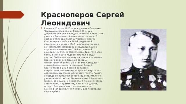 Красноперов Сергей Леонидович   Родился 23 июля 1923 года в деревне Покровка Чернушинского района. В мае 1941 года добровольцем ушел в ряды Советской Армии. Год учился в Балашовской авиашколе пилотов. В ноябре 1942 года пилот-штурмовик Сергей Красноперов прибыл в 765-й штурмовой авиаполк, а в январе 1943 года его назначили заместителем командира эскадрильи 502-го штурмового авиаполка 214-й штурмовой авиадивизии Северо-Кавказского фронта. В этом полку в июне 1943 года он вступил в ряды партии. За боевые отличия награжден орденами Красного Знамени, Красной Звезды, Отечественной войны 2-й степени. Семьдесят четыре боевых вылета совершил Сергей Красноперов в дни боев на Таманском полуострове. Как одному из лучших, ему 20 раз доверялось водить на штурмовку группы 