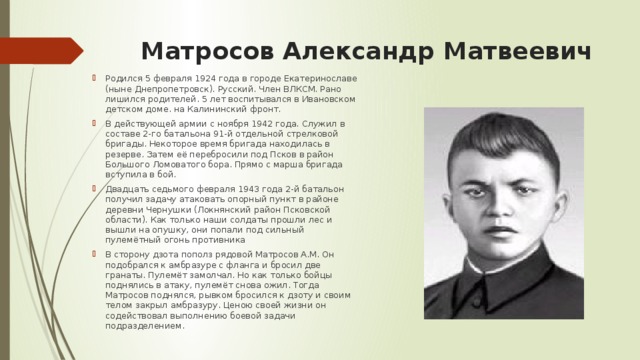 Матросов Александр Матвеевич   Родился 5 февраля 1924 года в городе Екатеринославе (ныне Днепропетровск). Русский. Член ВЛКСМ. Рано лишился родителей. 5 лет воспитывался в Ивановском детском доме. на Калининский фронт. В действующей армии с ноября 1942 года. Служил в составе 2-го батальона 91-й отдельной стрелковой бригады. Некоторое время бригада находилась в резерве. Затем её перебросили под Псков в район Большого Ломоватого бора. Прямо с марша бригада вступила в бой. Двадцать седьмого февраля 1943 года 2-й батальон получил задачу атаковать опорный пункт в районе деревни Чернушки (Локнянский район Псковской области). Как только наши солдаты прошли лес и вышли на опушку, они попали под сильный пулемётный огонь противника  В сторону дзота пополз рядовой Матросов А.М. Он подобрался к амбразуре с фланга и бросил две гранаты. Пулемёт замолчал. Но как только бойцы поднялись в атаку, пулемёт снова ожил. Тогда Матросов поднялся, рывком бросился к дзоту и своим телом закрыл амбразуру. Ценою своей жизни он содействовал выполнению боевой задачи подразделением. 