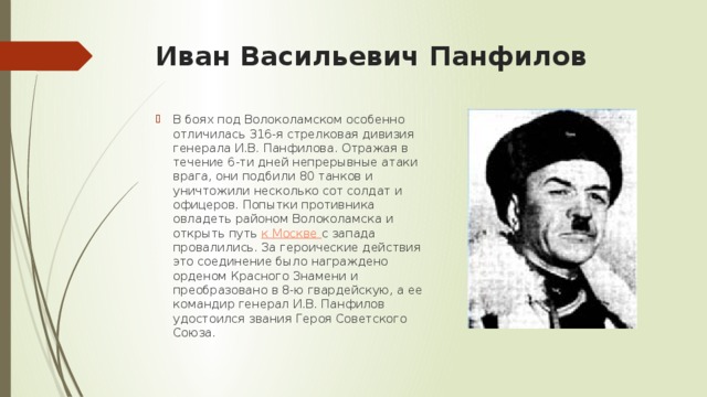 Иван Васильевич Панфилов   В боях под Волоколамском особенно отличилась 316-я стрелковая дивизия генерала И.В. Панфилова. Отражая в течение 6-ти дней непрерывные атаки врага, они подбили 80 танков и уничтожили несколько сот солдат и офицеров. Попытки противника овладеть районом Волоколамска и открыть путь  к Москве  с запада провалились. За героические действия это соединение было награждено орденом Красного Знамени и преобразовано в 8-ю гвардейскую, а ее командир генерал И.В. Панфилов удостоился звания Героя Советского Союза. 