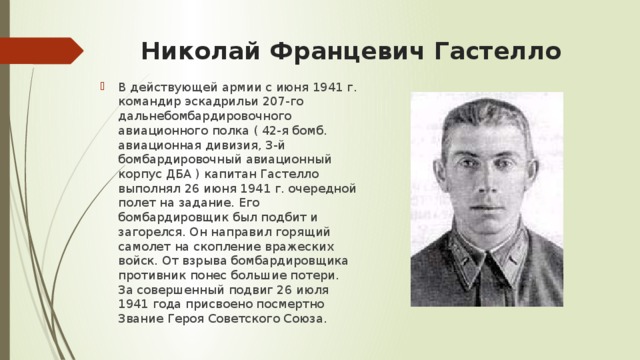 Николай Францевич Гастелло   В действующей армии с июня 1941 г. командир эскадрильи 207-го дальнебомбардировочного авиационного полка ( 42-я бомб. авиационная дивизия, 3-й бомбардировочный авиационный корпус ДБА ) капитан Гастелло выполнял 26 июня 1941 г. очередной полет на задание. Его бомбардировщик был подбит и загорелся. Он направил горящий самолет на скопление вражеских войск. От взрыва бомбардировщика противник понес большие потери. За совершенный подвиг 26 июля 1941 года присвоено посмертно Звание Героя Советского Союза.  