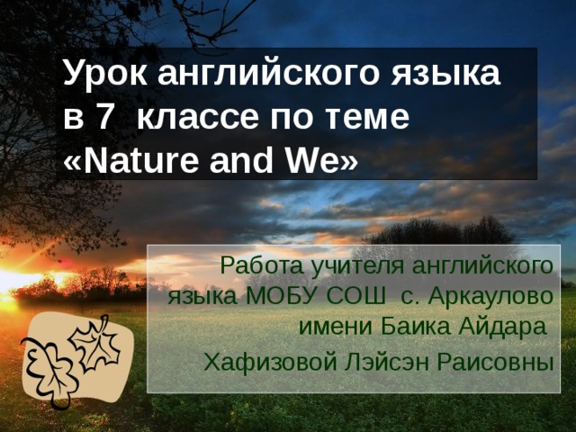 Урок английского языка в 7 классе по теме «Nature and We» Работа учителя английского языка МОБУ СОШ с. Аркаулово имени Баика Айдара Хафизовой Лэйсэн Раисовны  