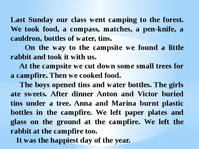 Last Sunday our class went camping to the forest. We took food, a compass, matches, a pen-knife, a cauldron, bottles of water, tins.  On the way to the campsite we found a little rabbit and took it with us.  At the campsite we cut down some small trees for a campfire. Then we cooked food.  The boys opened tins and water bottles. The girls ate sweets. After dinner Anton and Victor buried tins under a tree. Anna and Marina burnt plastic bottles in the campfire. We left paper plates and glass on the ground at the campfire. We left the rabbit at the campfire too.  It was the happiest day of the year. 