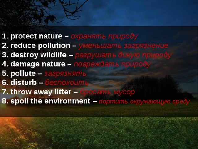 1. protect nature – охранять природу  2. reduce pollution – уменьшать загрязнение  3. destroy wildlife –  разрушать дикую природу  4. damage nature – повреждать природу  5. pollute – загрязнять  6. disturb – беспокоить  7. throw away litter – бросать мусор  8. spoil the environment –  портить окружающую среду   
