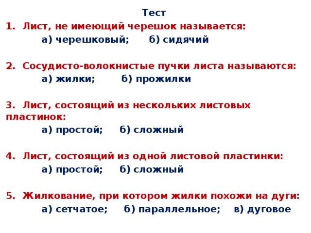 Тест 1. Лист, не имеющий черешок называется:  а) черешковый; б) сидячий  2. Сосудисто-волокнистые пучки листа называются:  а) жилки; б) прожилки  3. Лист, состоящий из нескольких листовых пластинок:  а) простой; б) сложный  4. Лист, состоящий из одной листовой пластинки:  а) простой; б) сложный  5. Жилкование, при котором жилки похожи на дуги:  а) сетчатое; б) параллельное; в) дуговое 