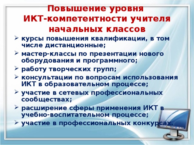 Повышение уровня  ИКТ-компетентности учителя начальных классов курсы повышения квалификации, в том числе дистанционные; мастер-классы по презентации нового оборудования и программного; работу творческих групп; консультации по вопросам использования ИКТ в образовательном процессе; участие в сетевых профессиональных сообществах; расширение сферы применения ИКТ в учебно-воспитательном процессе; участие в профессиональных конкурсах.  