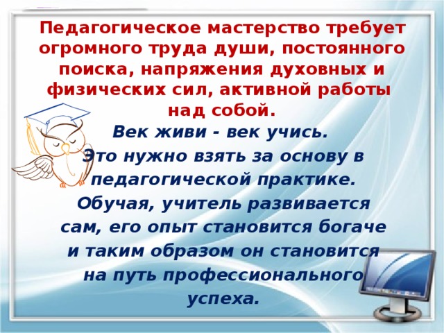   Педагогическое мастерство требует огромного труда души, постоянного поиска, напряжения духовных и физических сил, активной работы  над собой. Век живи - век учись. Это нужно взять за основу в педагогической практике. Обучая, учитель развивается сам, его опыт становится богаче и таким образом он становится на путь профессионального успеха. 