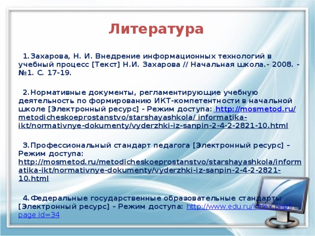  Литература    1.Захарова, Н. И. Внедрение информационных технологий в учебный процесс [Текст] Н.И. Захарова // Начальная школа.- 2008. - №1. С. 17-19.   2.Нормативные документы, регламентирующие учебную деятельность по формированию ИКТ-компетентности в начальной школе [Электронный ресурс] - Режим доступа:  http :// mosmetod . ru / metodicheskoeprostanstvo / starshayashkola / informatika - ikt / normativnye - dokumenty / vyderzhki - iz - sanpin -2-4-2-2821-10. html    3.Профессиональный стандарт педагога [Электронный ресурс] – Режим доступа: http :// mosmetod . ru / metodicheskoeprostanstvo / starshayashkola / informatika - ikt / normativnye - dokumenty / vyderzhki - iz - sanpin -2-4-2-2821-10. html    4.Федеральные государственные образовательные стандарты [Электронный ресурс] – Режим доступа: http :// www . edu . ru / index . php ? page id =34 