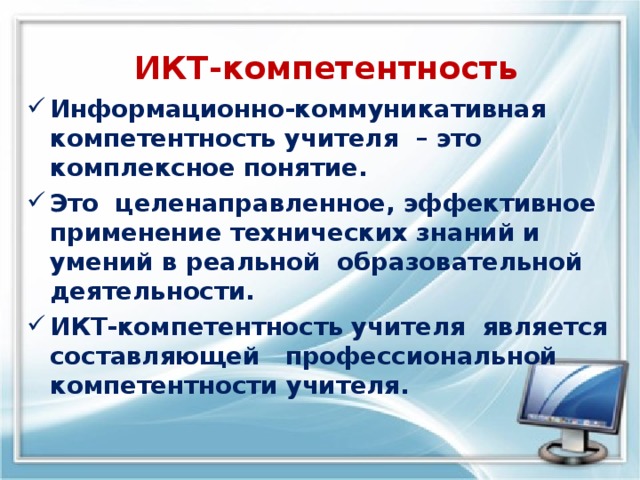    ИКТ-компетентность   Информационно-коммуникативная компетентность учителя – это  комплексное понятие. Это целенаправленное, эффективное применение технических знаний и умений в реальной  образовательной  деятельности.  ИКТ-компетентность учителя  является составляющей   профессиональной компетентности учителя. 