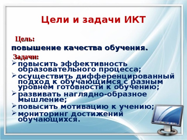   Цели и задачи ИКТ    Цель: повышение качества обучения.  Задачи: повысить эффективность образовательного процесса; осуществить дифференцированный подход к обучающимся с разным уровнем готовности к обучению; развивать наглядно-образное мышление; повысить мотивацию к учению; мониторинг достижений обучающихся.  