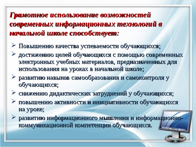   Грамотное использование возможностей современных информационных технологий в начальной школе способствует:   Повышению качества успеваемости обучающихся; достижению целей обучающихся с помощью современных электронных учебных материалов, предназначенных для использования на уроках в начальной школе; развитию навыков самообразования и самоконтроля у обучающихся; снижению дидактических затруднений у обучающихся; повышению активности и инициативности обучающихся на уроке; развитию информационного мышления и информационно-коммуникационной компетенции обучающихся. 