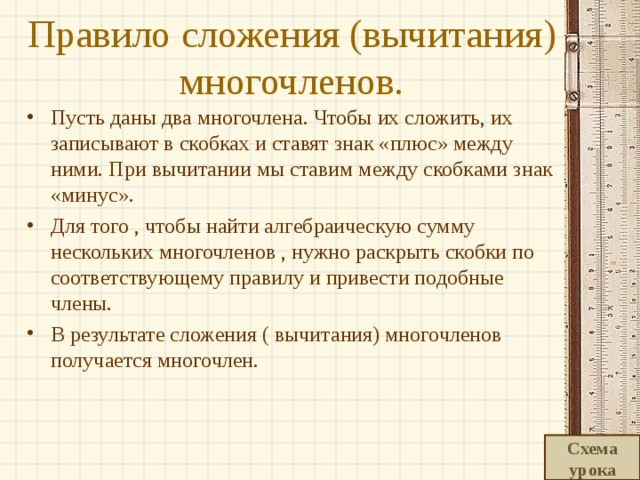 Правило сложения (вычитания) многочленов. Пусть даны два многочлена. Чтобы их сложить, их записывают в скобках и ставят знак «плюс» между ними. При вычитании мы ставим между скобками знак «минус». Для того , чтобы найти алгебраическую сумму нескольких многочленов , нужно раскрыть скобки по соответствующему правилу и привести подобные члены. В результате сложения ( вычитания) многочленов получается многочлен.  Схема урока 