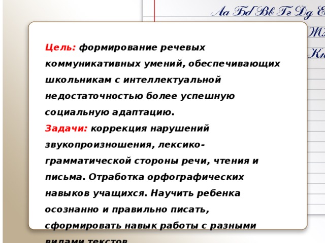 Цель: формирование речевых коммуникативных умений, обеспечивающих школьникам с интеллектуальной недостаточностью более успешную социальную адаптацию. Задачи: коррекция нарушений звукопроизношения, лексико-грамматической стороны речи, чтения и письма. Отработка орфографических навыков учащихся. Научить ребенка осознанно и правильно писать, сформировать навык работы с разными видами текстов. 