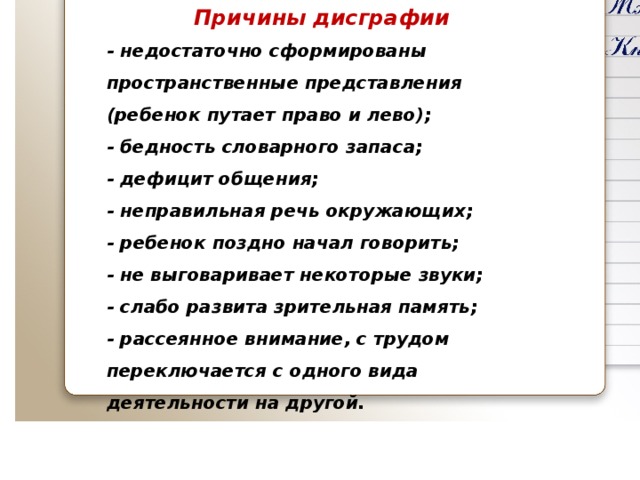 Причины дисграфии - недостаточно сформированы пространственные представления (ребенок путает право и лево); - бедность словарного запаса; - дефицит общения; - неправильная речь окружающих; - ребенок поздно начал говорить; - не выговаривает некоторые звуки; - слабо развита зрительная память; - рассеянное внимание, с трудом переключается с одного вида деятельности на другой.   