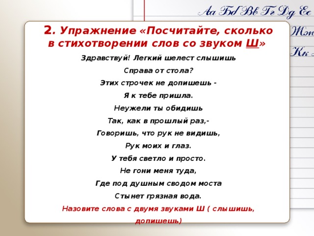 2 . Упражнение «Посчитайте, сколько в стихотворении слов со звуком Ш » Здравствуй! Легкий шелест слышишь Справа от стола? Этих строчек не допишешь - Я к тебе пришла. Неужели ты обидишь Так, как в прошлый раз,- Говоришь, что рук не видишь, Рук моих и глаз. У тебя светло и просто. Не гони меня туда, Где под душным сводом моста Стынет грязная вода. Назовите слова с двумя звуками Ш ( слышишь, допишешь) 