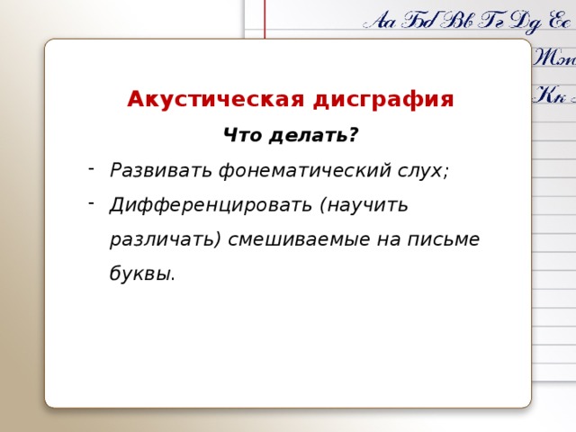 Акустическая дисграфия Что делать? Развивать фонематический слух; Дифференцировать (научить различать) смешиваемые на письме буквы. 