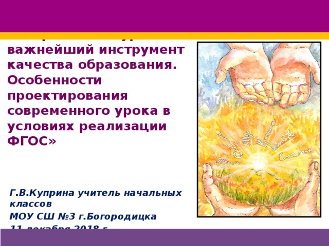 «Современный урок – важнейший инструмент качества образования.  Особенности проектирования современного урока в условиях реализации ФГОС» Г.В.Куприна учитель начальных классов МОУ СШ №3 г.Богородицка 11 декабря 2018 г.