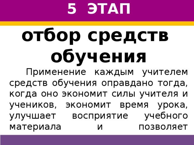 5 ЭТАП отбор средств обучения  Применение каждым учителем средств обучения оправдано тогда, когда оно экономит силы учителя и учеников, экономит время урока, улучшает восприятие учебного материала и позволяет осуществить контроль за тем, что усвоено, а что нет. Нужно помнить, что чрезмерная наглядность тормозит развитие абстрактного мышления.