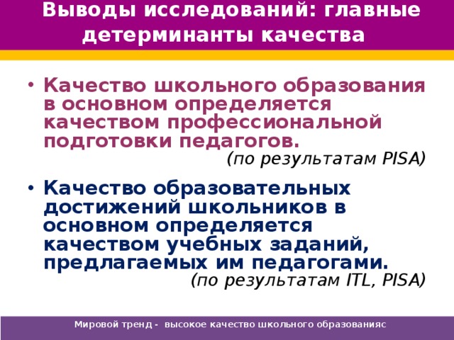 Выводы исследований: главные детерминанты качества Качество школьного образования в основном определяется качеством профессиональной подготовки педагогов. (по результатам PISA) Качество образовательных достижений школьников в основном определяется качеством учебных заданий, предлагаемых им педагогами. (по результатам ITL, PISA) Мировой тренд - высокое качество школьного образованияс