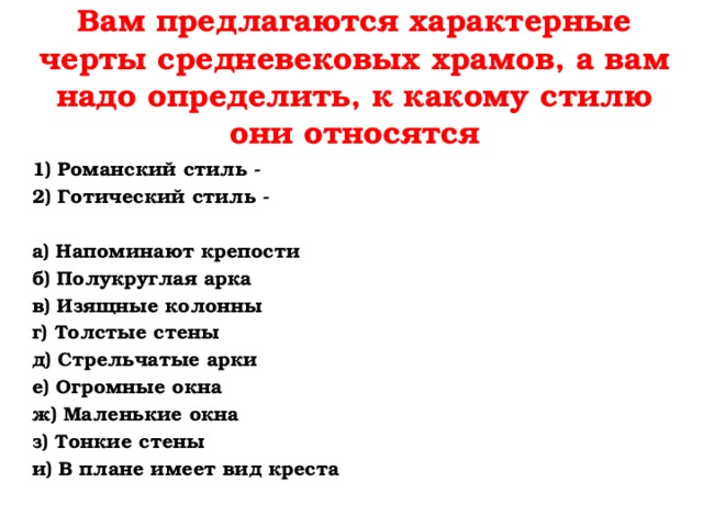 Вам предлагаются характерные черты средневековых храмов, а вам надо определить, к какому стилю они относятся 1) Романский стиль - 2) Готический стиль -   а) Напоминают крепости  б) Полукруглая арка в) Изящные колонны г) Толстые стены д) Стрельчатые арки е) Огромные окна ж) Маленькие окна з) Тонкие стены и) В плане имеет вид креста