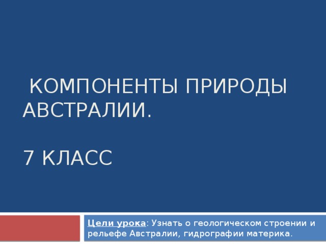  Компоненты природы Австралии.   7 класс Цели урока : Узнать о геологическом строении и рельефе Австралии, гидрографии материка. 