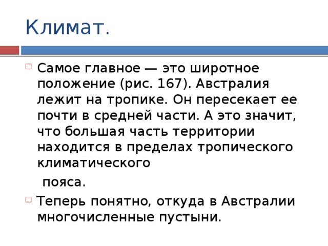Климат. Самое главное — это широтное положение (рис. 167). Австралия лежит на тропике. Oн пересекает ее почти в средней части. А это значит, что большая часть территории находится в пределах тропического климатического  пояса. Теперь понятно, откуда в Австралии многочисленные пустыни. 