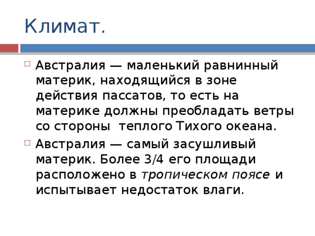 Климат. Австралия — маленький равнинный материк, находящийся в зоне действия пассатов, то есть на материке должны преобладать ветры со стороны теплого Тихого океана. Австралия — самый засушливый материк. Более 3/4 его площади расположено в тропическом поясе и испытывает недостаток влаги. 