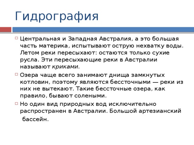Гидрография Центральная и Западная Австралия, а это большая часть материка, испытывают острую нехватку воды. Летом реки пересыхают: остаются только сухие русла. Эти пересыхающие реки в Австралии называют криками.  Озера чаще всего занимают днища замкнутых котловин, поэтому являются бессточными — реки из них не вытекают. Такие бессточные озера, как правило, бывают солеными. Но один вид природных вод исключительно распространен в Австралии. Большой артезианский  бассейн. 