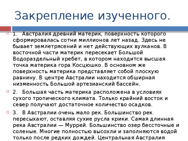 Закрепление изученного. 1.  Австралия древний материк, поверхность которого сформировалась сотни миллионов лет назад. Здесь не бывает землетрясений и нет действующих вулканов. В восточной части материк пересекает Большой Водораздельный хребет, в котором находится высшая точка материка гора Косцюшко. В основном же поверхность материка представляет собой плоскую равнину. В центре Австралии находится обширная низменность Большой артезианский бассейн. 2.  Большая часть материка расположена в условиях сухого тропического климата. Только крайний восток и север получают достаточное количество осадков. 3.  В Австралии очень мало рек. Большинство рек пересыхают, оставляя сухие русла крики. Самая длинная река Австралии — Муррей. Большинство озер бессточные и соленые. Многие полностью высохли и заполняются водой только после редких дождей. Центральная Австралия богата подземными водами, однако, в отличие от Северной Африки, оазисов здесь нет. 