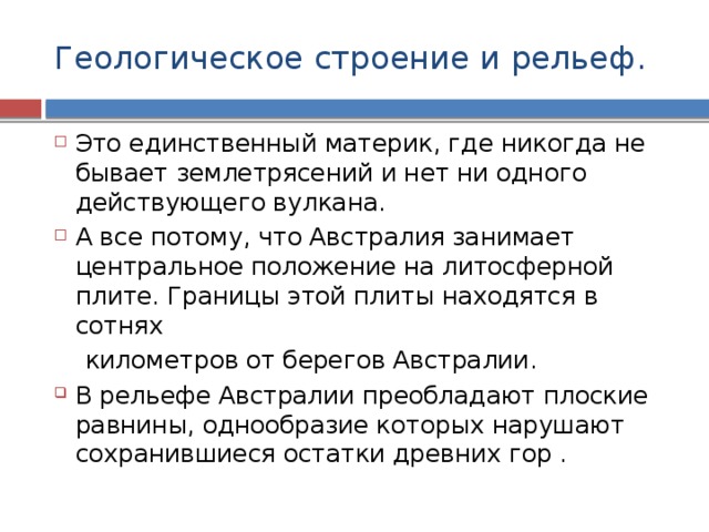 Геологическое строение и рельеф. Это единственный материк, где никогда не бывает землетрясений и нет ни одного действующего вулкана. А все потому, что Австралия занимает центральное положение на литосферной плите. Границы этой плиты находятся в сотнях  километров от берегов Австралии. В рельефе Австралии преобладают плоские равнины, однообразие которых нарушают сохранившиеся остатки древних гор . 